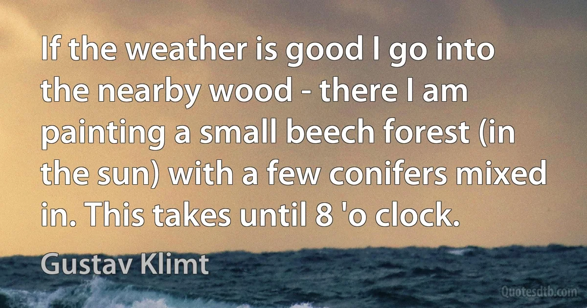 If the weather is good I go into the nearby wood - there I am painting a small beech forest (in the sun) with a few conifers mixed in. This takes until 8 'o clock. (Gustav Klimt)