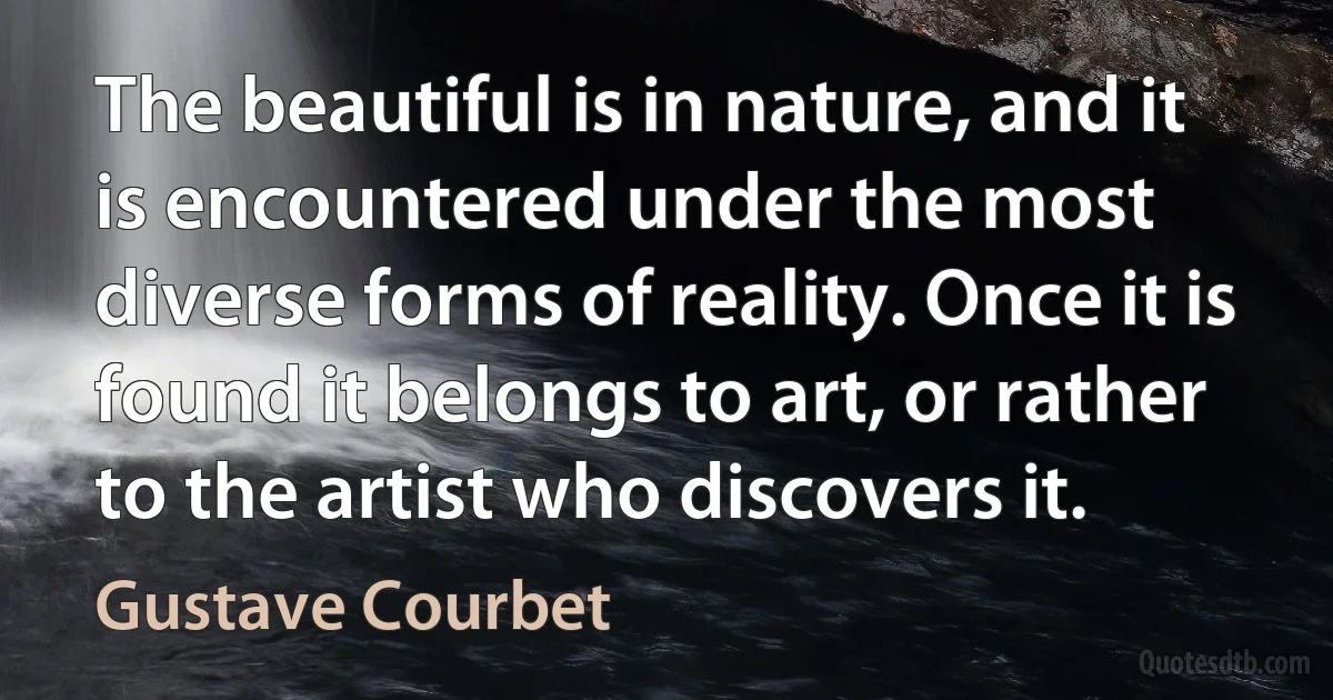 The beautiful is in nature, and it is encountered under the most diverse forms of reality. Once it is found it belongs to art, or rather to the artist who discovers it. (Gustave Courbet)