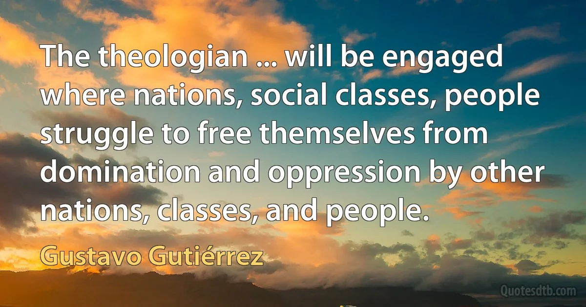 The theologian ... will be engaged where nations, social classes, people struggle to free themselves from domination and oppression by other nations, classes, and people. (Gustavo Gutiérrez)