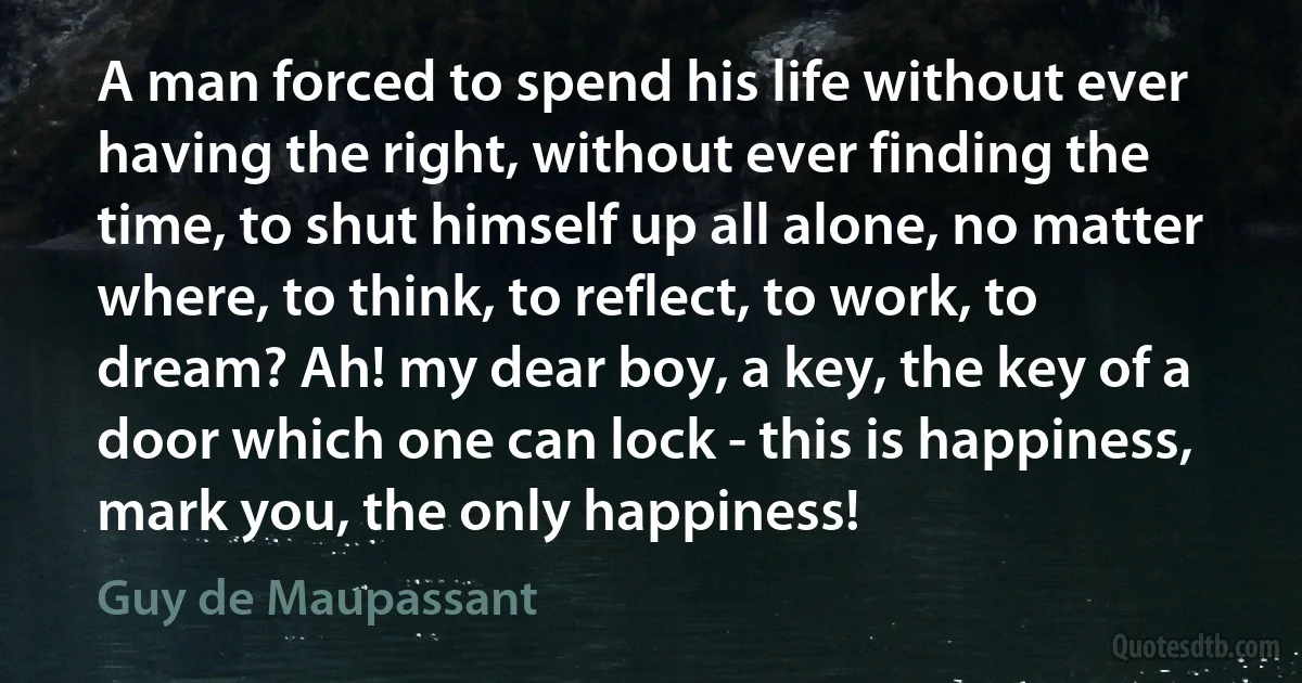 A man forced to spend his life without ever having the right, without ever finding the time, to shut himself up all alone, no matter where, to think, to reflect, to work, to dream? Ah! my dear boy, a key, the key of a door which one can lock - this is happiness, mark you, the only happiness! (Guy de Maupassant)