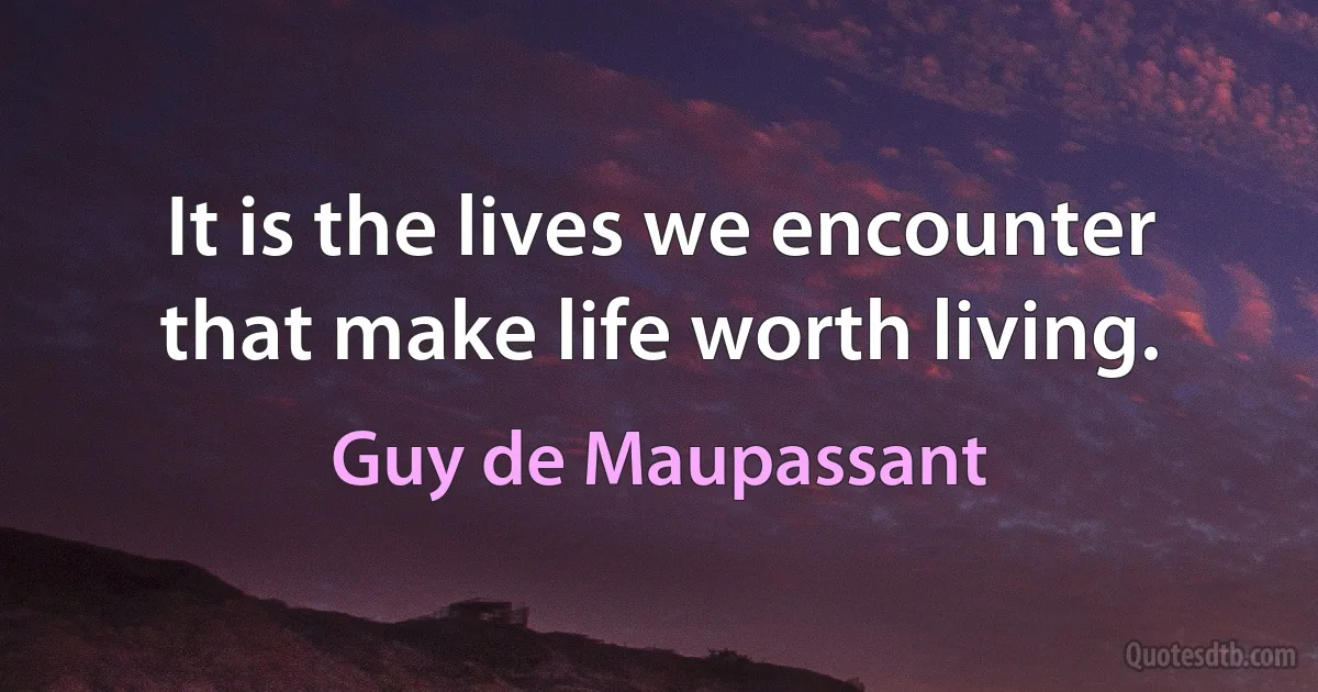 It is the lives we encounter that make life worth living. (Guy de Maupassant)