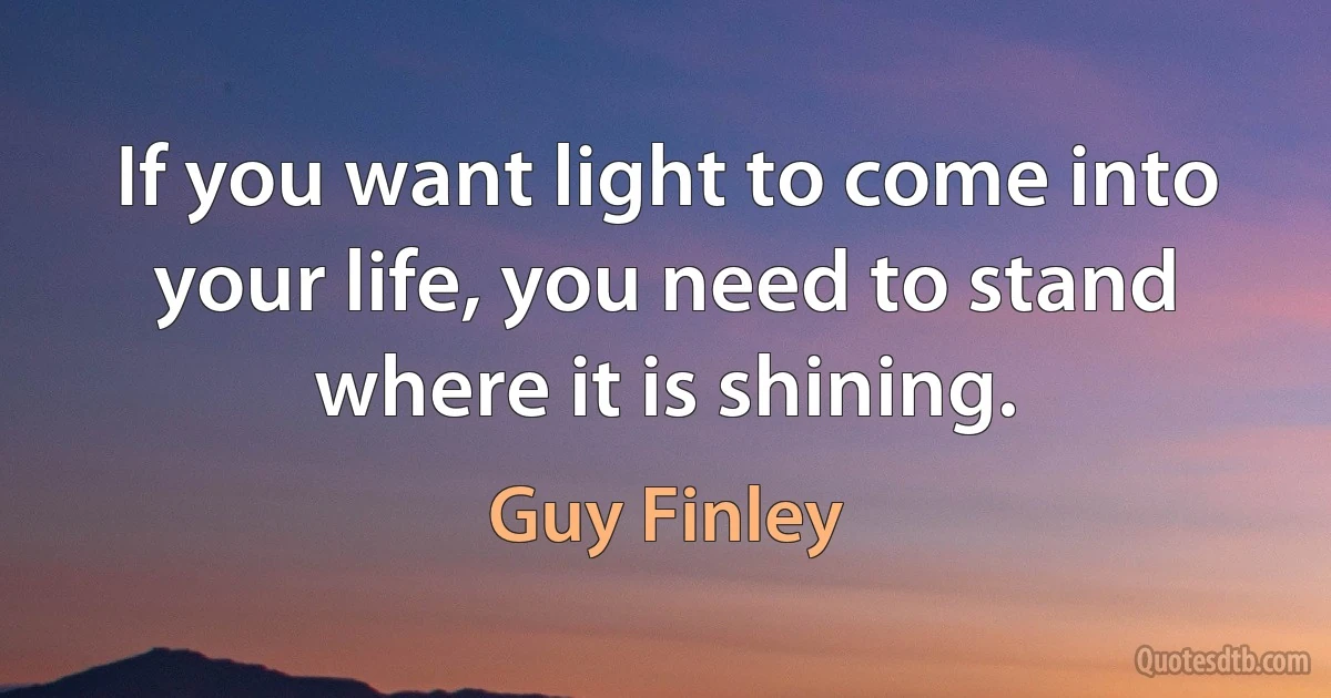 If you want light to come into your life, you need to stand where it is shining. (Guy Finley)