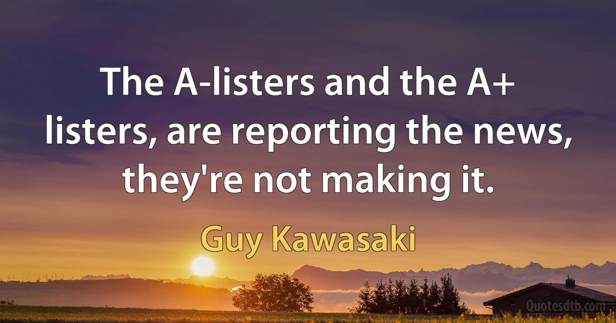 The A-listers and the A+ listers, are reporting the news, they're not making it. (Guy Kawasaki)