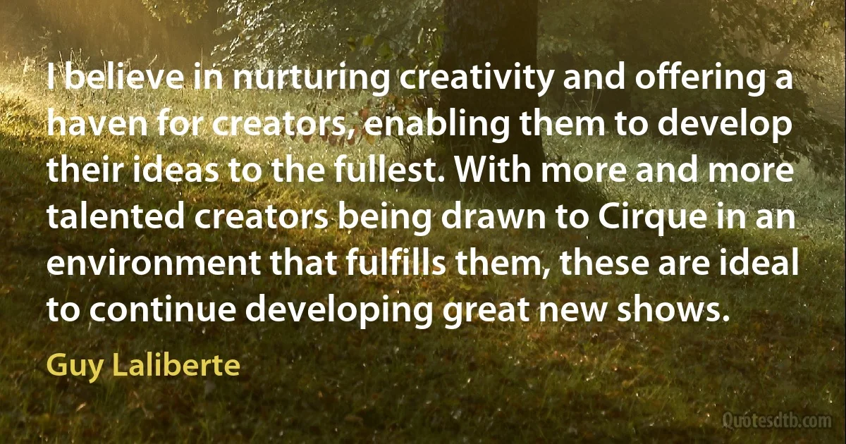 I believe in nurturing creativity and offering a haven for creators, enabling them to develop their ideas to the fullest. With more and more talented creators being drawn to Cirque in an environment that fulfills them, these are ideal to continue developing great new shows. (Guy Laliberte)