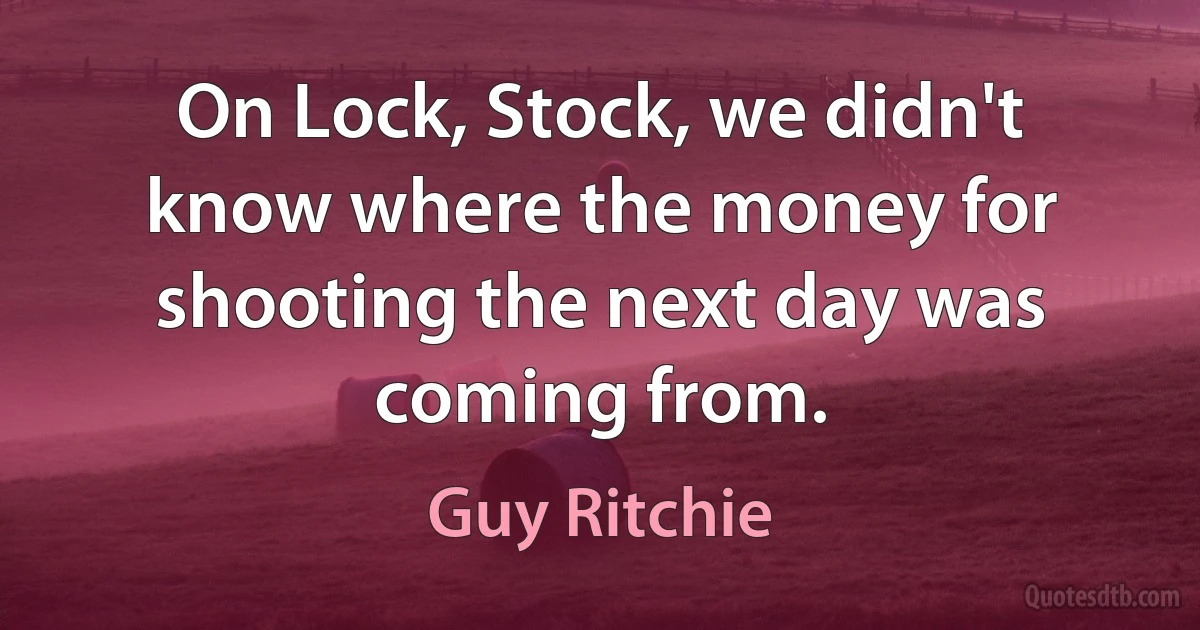 On Lock, Stock, we didn't know where the money for shooting the next day was coming from. (Guy Ritchie)