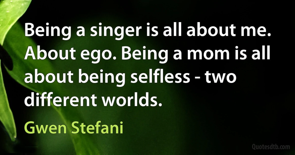 Being a singer is all about me. About ego. Being a mom is all about being selfless - two different worlds. (Gwen Stefani)