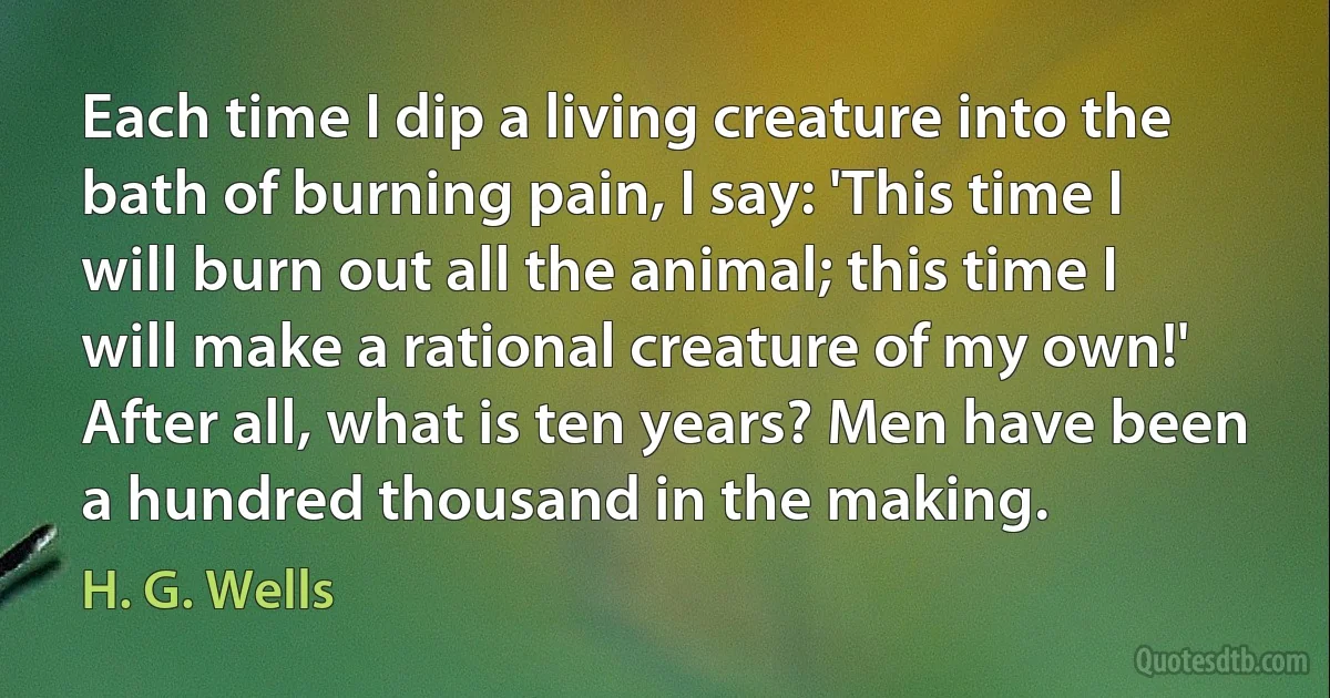 Each time I dip a living creature into the bath of burning pain, I say: 'This time I will burn out all the animal; this time I will make a rational creature of my own!' After all, what is ten years? Men have been a hundred thousand in the making. (H. G. Wells)