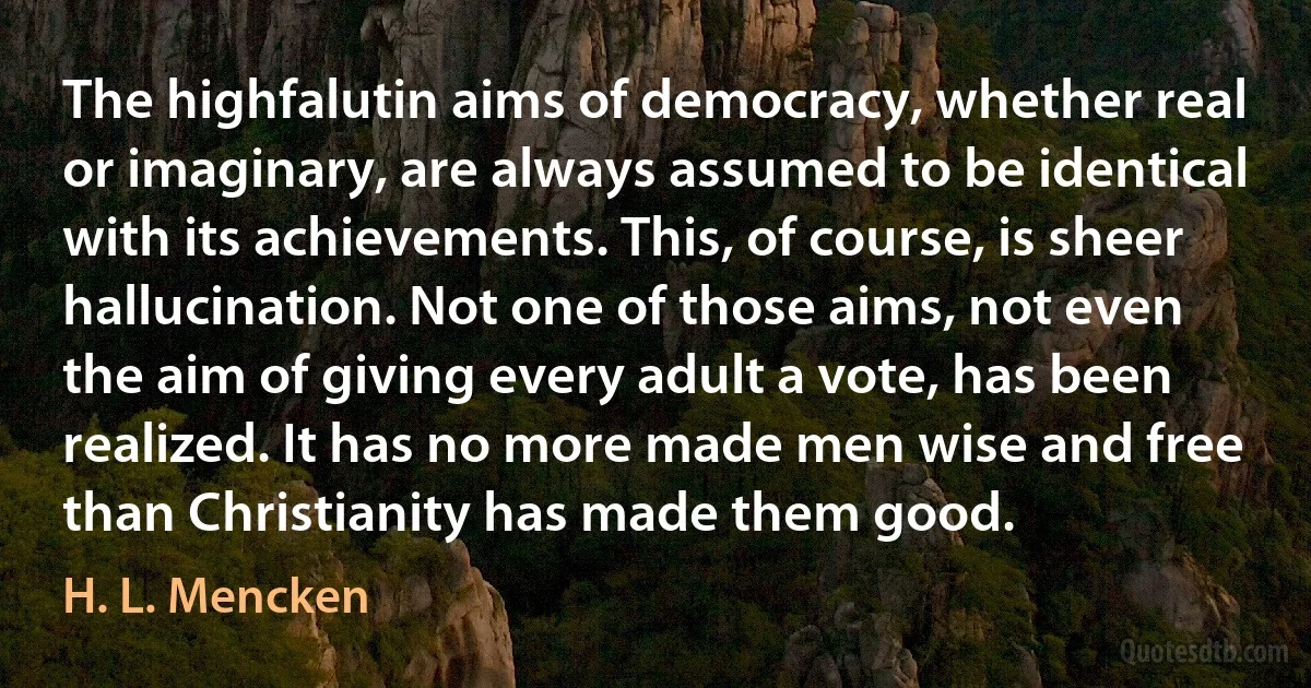 The highfalutin aims of democracy, whether real or imaginary, are always assumed to be identical with its achievements. This, of course, is sheer hallucination. Not one of those aims, not even the aim of giving every adult a vote, has been realized. It has no more made men wise and free than Christianity has made them good. (H. L. Mencken)