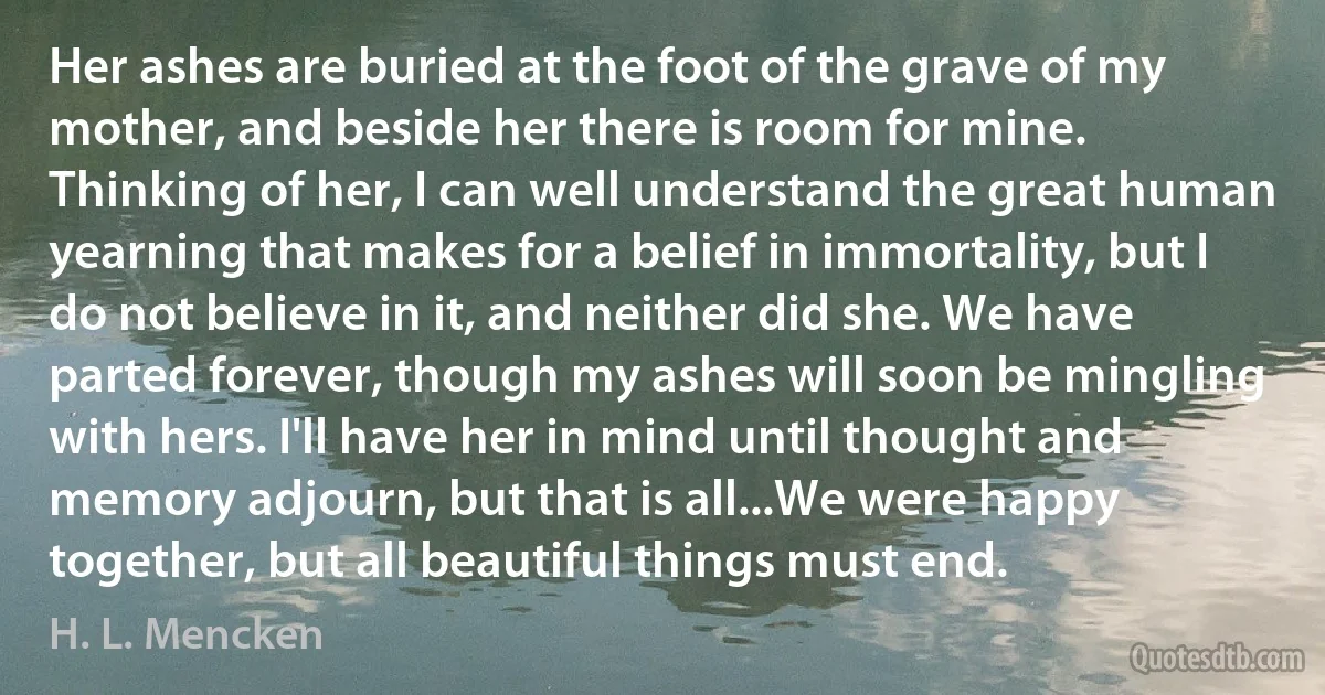 Her ashes are buried at the foot of the grave of my mother, and beside her there is room for mine. Thinking of her, I can well understand the great human yearning that makes for a belief in immortality, but I do not believe in it, and neither did she. We have parted forever, though my ashes will soon be mingling with hers. I'll have her in mind until thought and memory adjourn, but that is all...We were happy together, but all beautiful things must end. (H. L. Mencken)