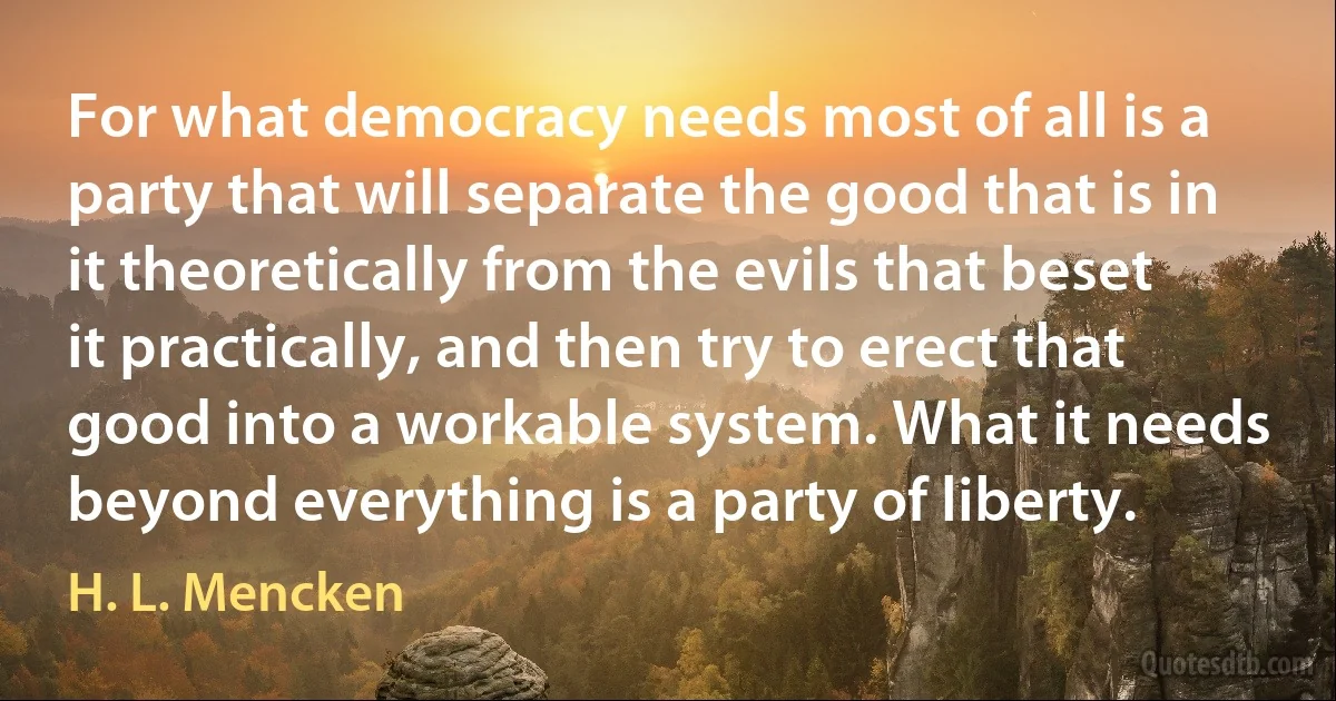 For what democracy needs most of all is a party that will separate the good that is in it theoretically from the evils that beset it practically, and then try to erect that good into a workable system. What it needs beyond everything is a party of liberty. (H. L. Mencken)