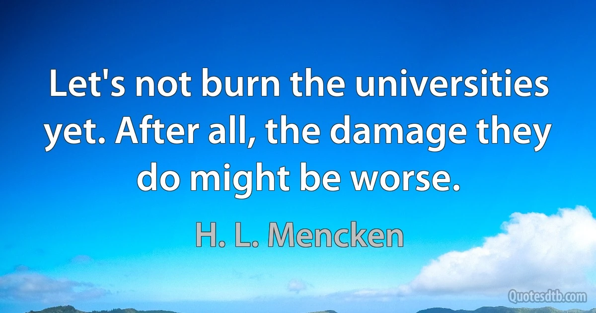 Let's not burn the universities yet. After all, the damage they do might be worse. (H. L. Mencken)