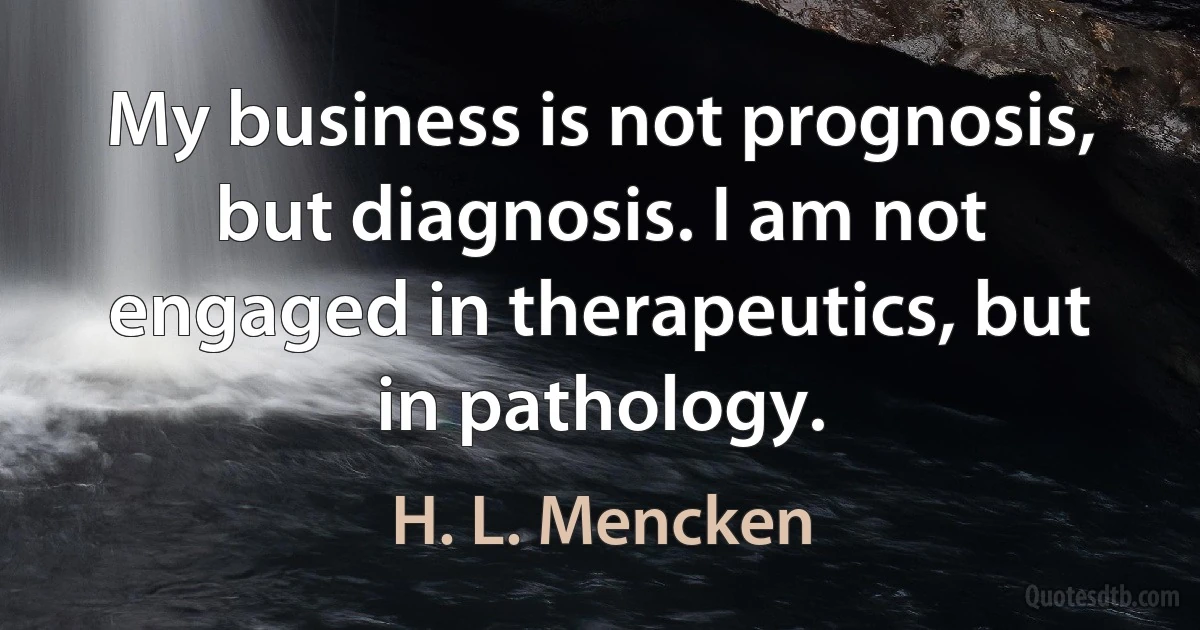 My business is not prognosis, but diagnosis. I am not engaged in therapeutics, but in pathology. (H. L. Mencken)