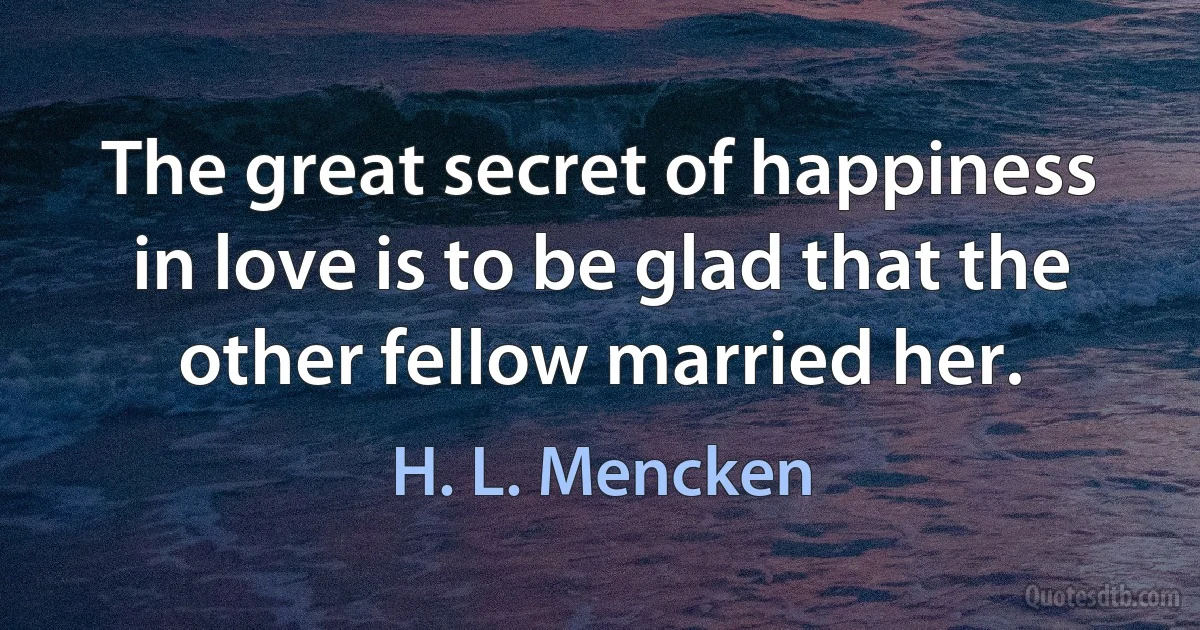 The great secret of happiness in love is to be glad that the other fellow married her. (H. L. Mencken)