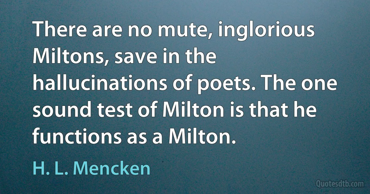 There are no mute, inglorious Miltons, save in the hallucinations of poets. The one sound test of Milton is that he functions as a Milton. (H. L. Mencken)