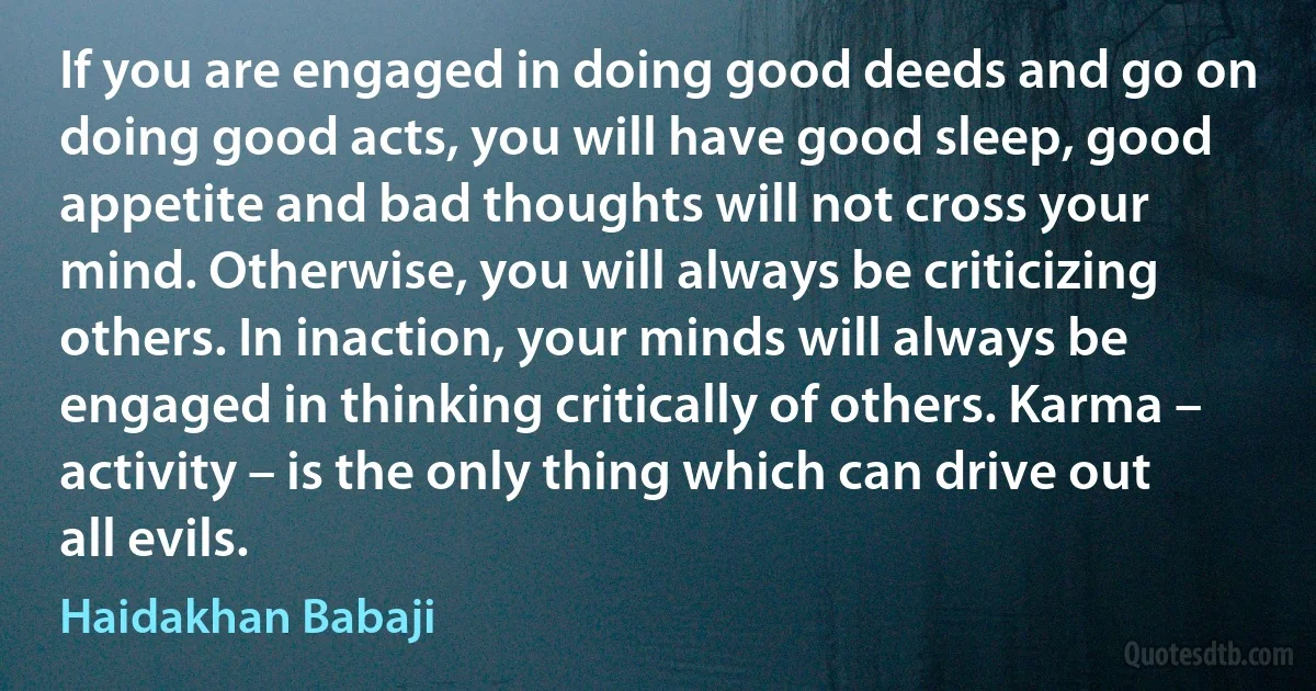 If you are engaged in doing good deeds and go on doing good acts, you will have good sleep, good appetite and bad thoughts will not cross your mind. Otherwise, you will always be criticizing others. In inaction, your minds will always be engaged in thinking critically of others. Karma – activity – is the only thing which can drive out all evils. (Haidakhan Babaji)