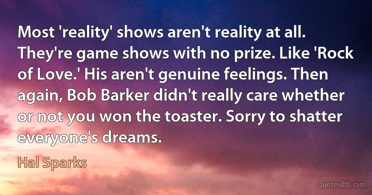 Most 'reality' shows aren't reality at all. They're game shows with no prize. Like 'Rock of Love.' His aren't genuine feelings. Then again, Bob Barker didn't really care whether or not you won the toaster. Sorry to shatter everyone's dreams. (Hal Sparks)