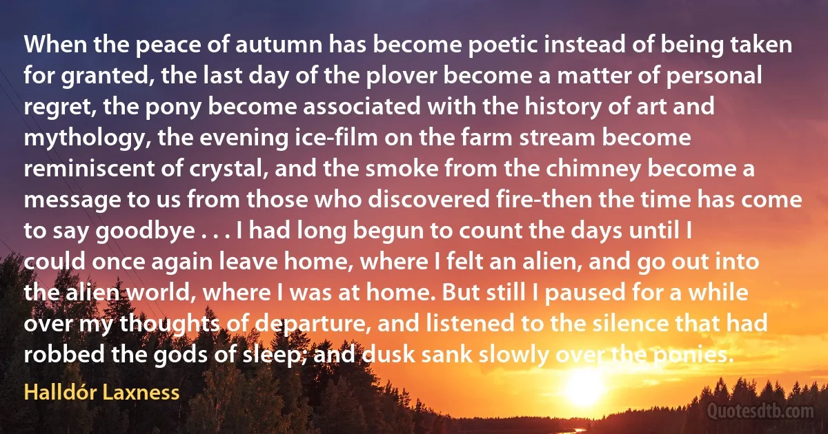 When the peace of autumn has become poetic instead of being taken for granted, the last day of the plover become a matter of personal regret, the pony become associated with the history of art and mythology, the evening ice-film on the farm stream become reminiscent of crystal, and the smoke from the chimney become a message to us from those who discovered fire-then the time has come to say goodbye . . . I had long begun to count the days until I could once again leave home, where I felt an alien, and go out into the alien world, where I was at home. But still I paused for a while over my thoughts of departure, and listened to the silence that had robbed the gods of sleep; and dusk sank slowly over the ponies. (Halldór Laxness)