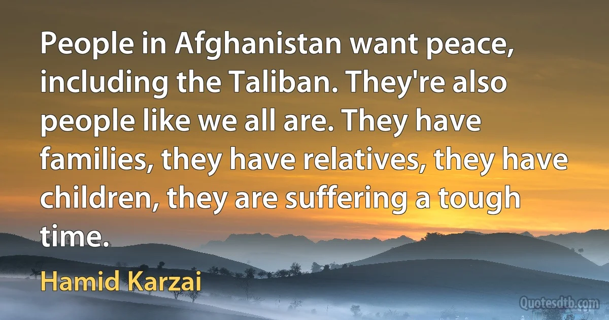 People in Afghanistan want peace, including the Taliban. They're also people like we all are. They have families, they have relatives, they have children, they are suffering a tough time. (Hamid Karzai)