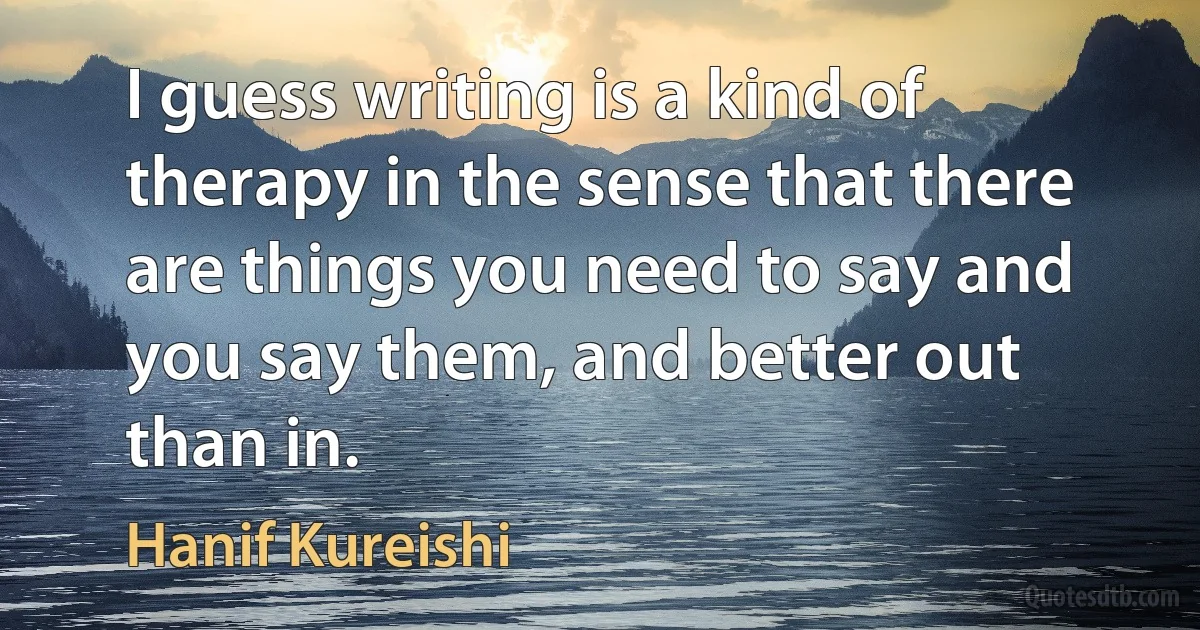 I guess writing is a kind of therapy in the sense that there are things you need to say and you say them, and better out than in. (Hanif Kureishi)