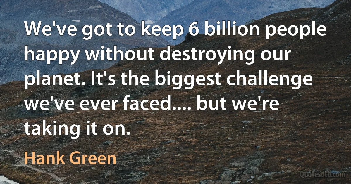 We've got to keep 6 billion people happy without destroying our planet. It's the biggest challenge we've ever faced.... but we're taking it on. (Hank Green)