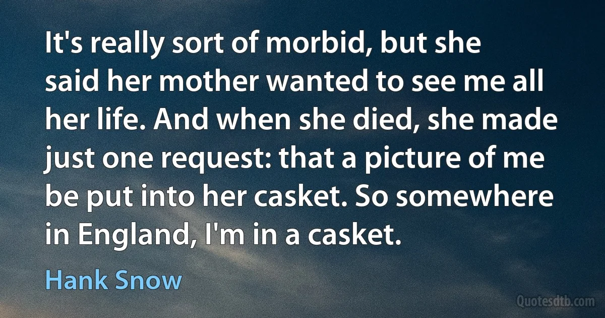 It's really sort of morbid, but she said her mother wanted to see me all her life. And when she died, she made just one request: that a picture of me be put into her casket. So somewhere in England, I'm in a casket. (Hank Snow)