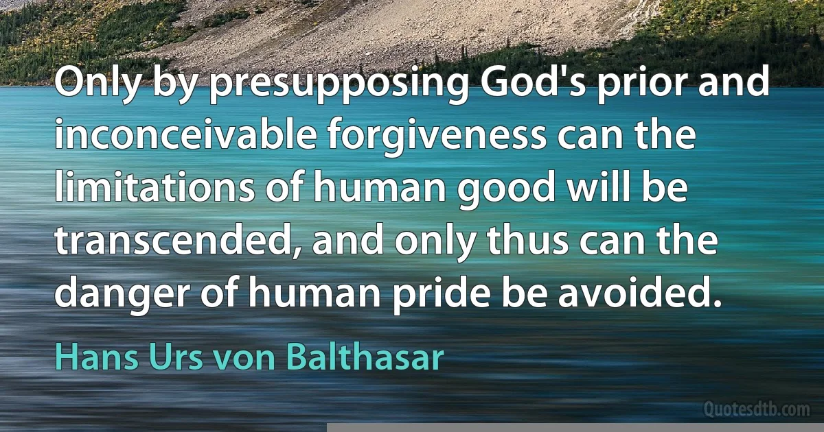 Only by presupposing God's prior and inconceivable forgiveness can the limitations of human good will be transcended, and only thus can the danger of human pride be avoided. (Hans Urs von Balthasar)