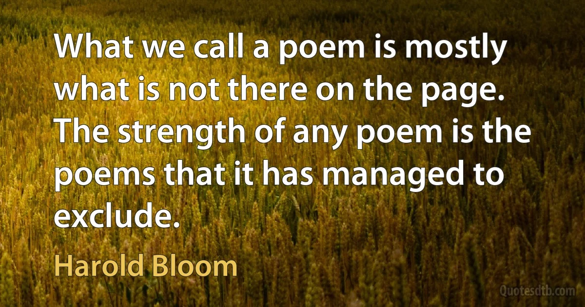 What we call a poem is mostly what is not there on the page. The strength of any poem is the poems that it has managed to exclude. (Harold Bloom)