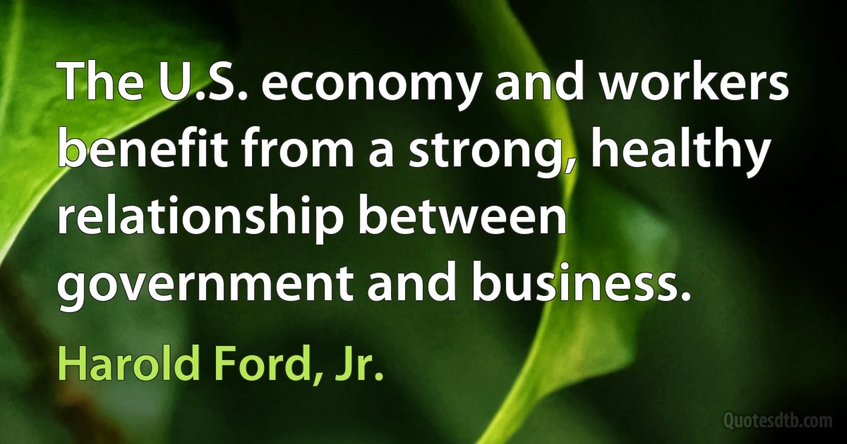 The U.S. economy and workers benefit from a strong, healthy relationship between government and business. (Harold Ford, Jr.)