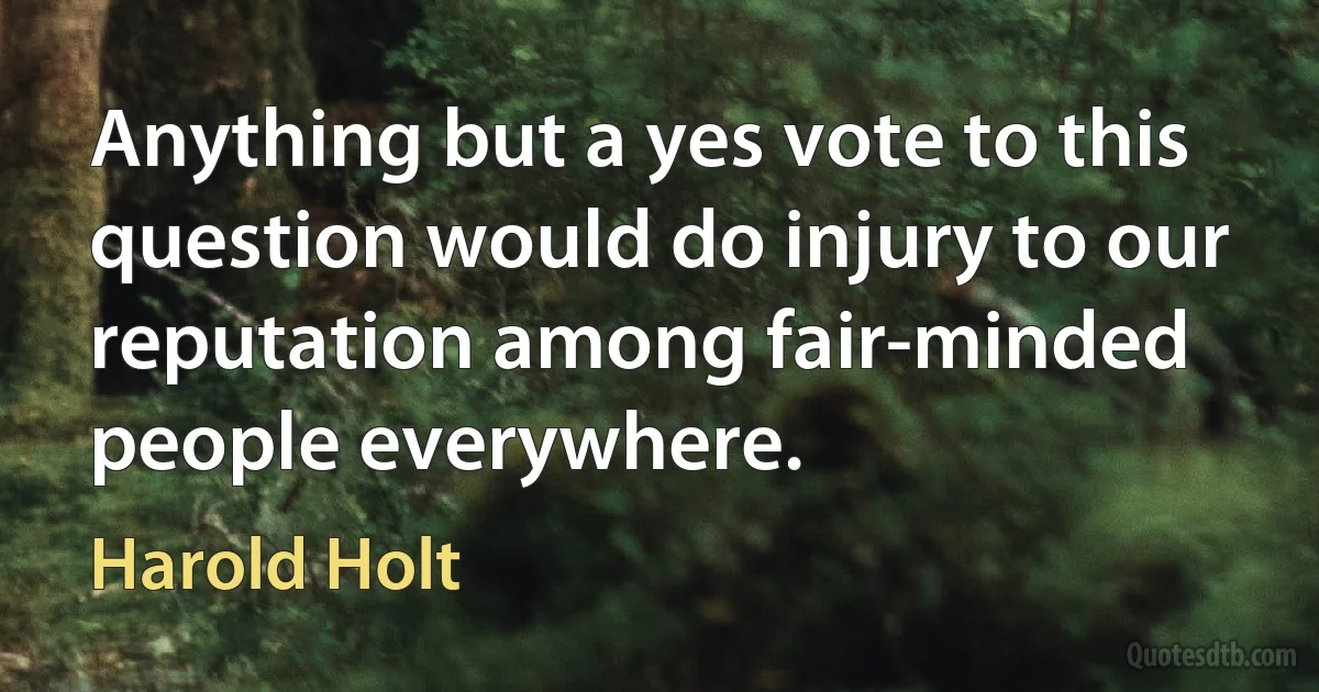 Anything but a yes vote to this question would do injury to our reputation among fair-minded people everywhere. (Harold Holt)