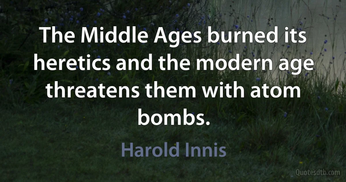 The Middle Ages burned its heretics and the modern age threatens them with atom bombs. (Harold Innis)