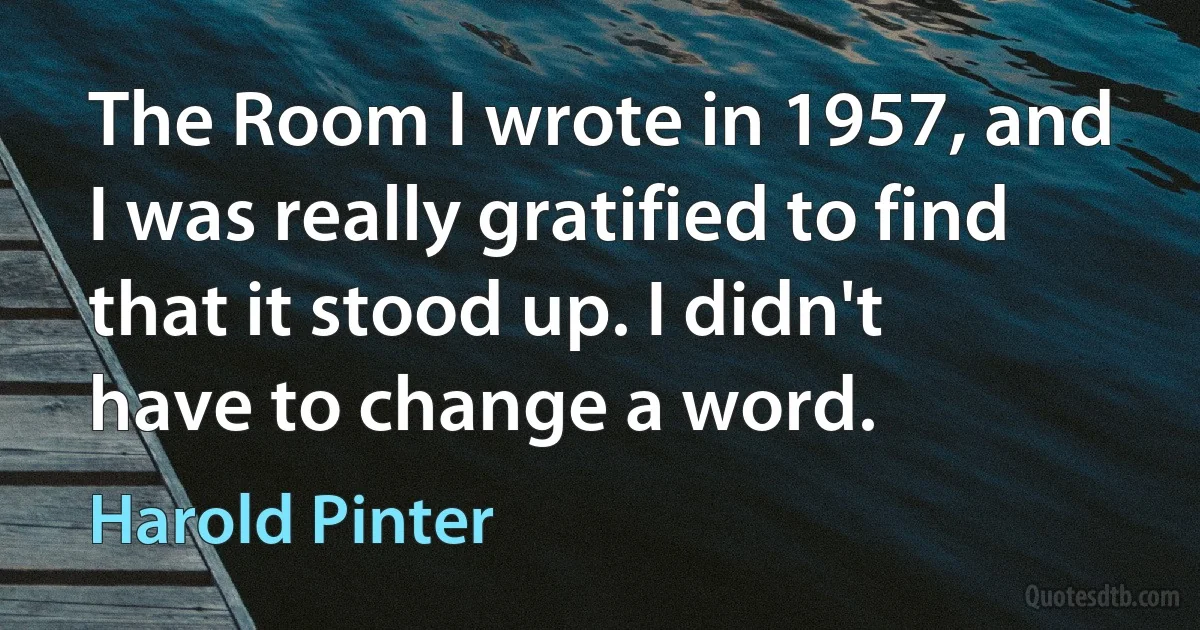 The Room I wrote in 1957, and I was really gratified to find that it stood up. I didn't have to change a word. (Harold Pinter)