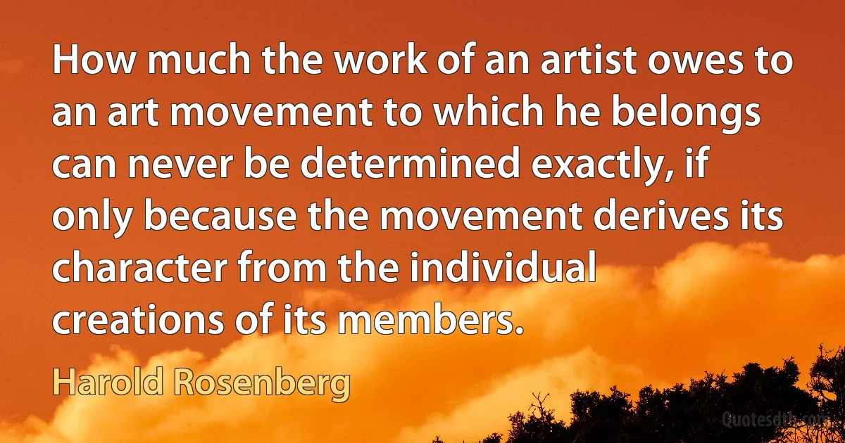 How much the work of an artist owes to an art movement to which he belongs can never be determined exactly, if only because the movement derives its character from the individual creations of its members. (Harold Rosenberg)