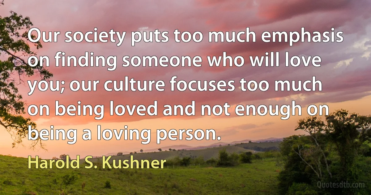 Our society puts too much emphasis on finding someone who will love you; our culture focuses too much on being loved and not enough on being a loving person. (Harold S. Kushner)