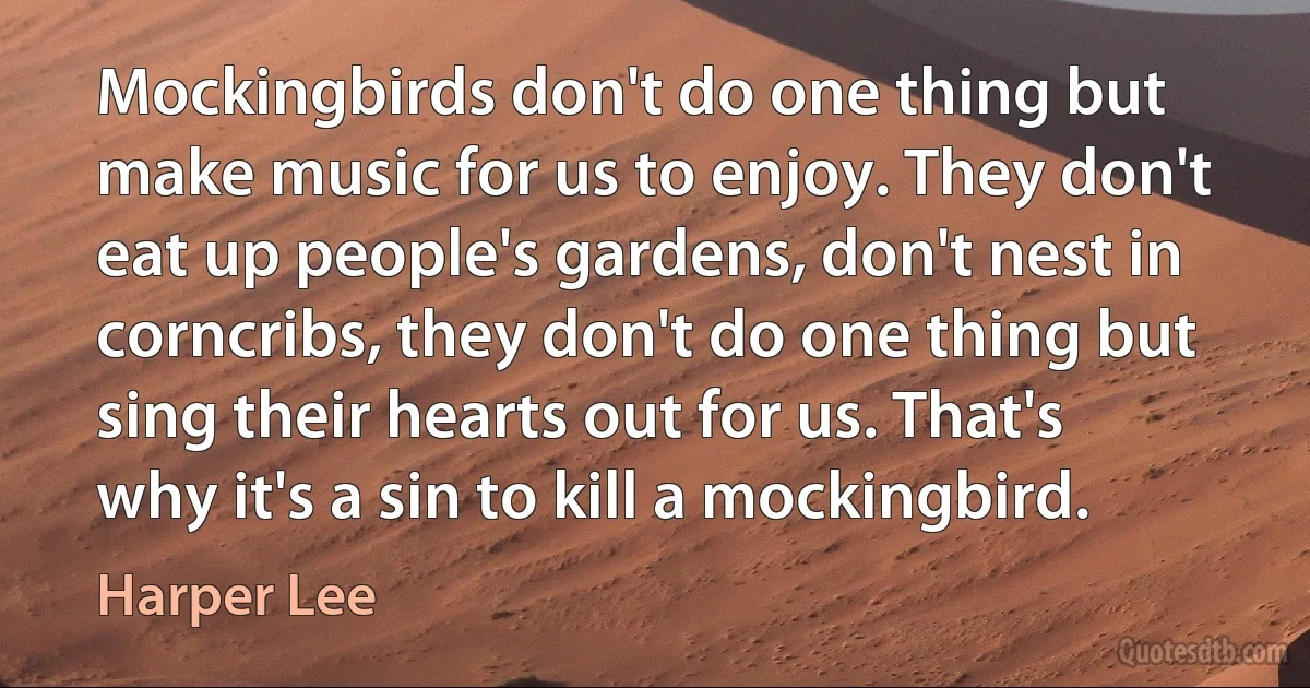 Mockingbirds don't do one thing but make music for us to enjoy. They don't eat up people's gardens, don't nest in corncribs, they don't do one thing but sing their hearts out for us. That's why it's a sin to kill a mockingbird. (Harper Lee)