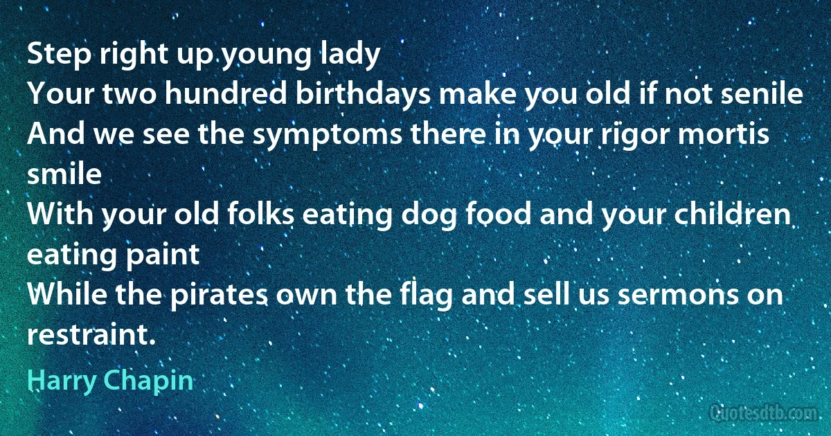 Step right up young lady
Your two hundred birthdays make you old if not senile
And we see the symptoms there in your rigor mortis smile
With your old folks eating dog food and your children eating paint
While the pirates own the flag and sell us sermons on restraint. (Harry Chapin)