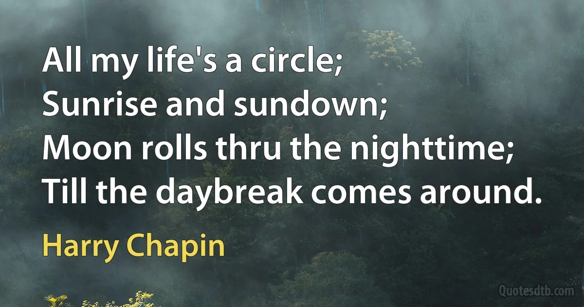 All my life's a circle;
Sunrise and sundown;
Moon rolls thru the nighttime;
Till the daybreak comes around. (Harry Chapin)