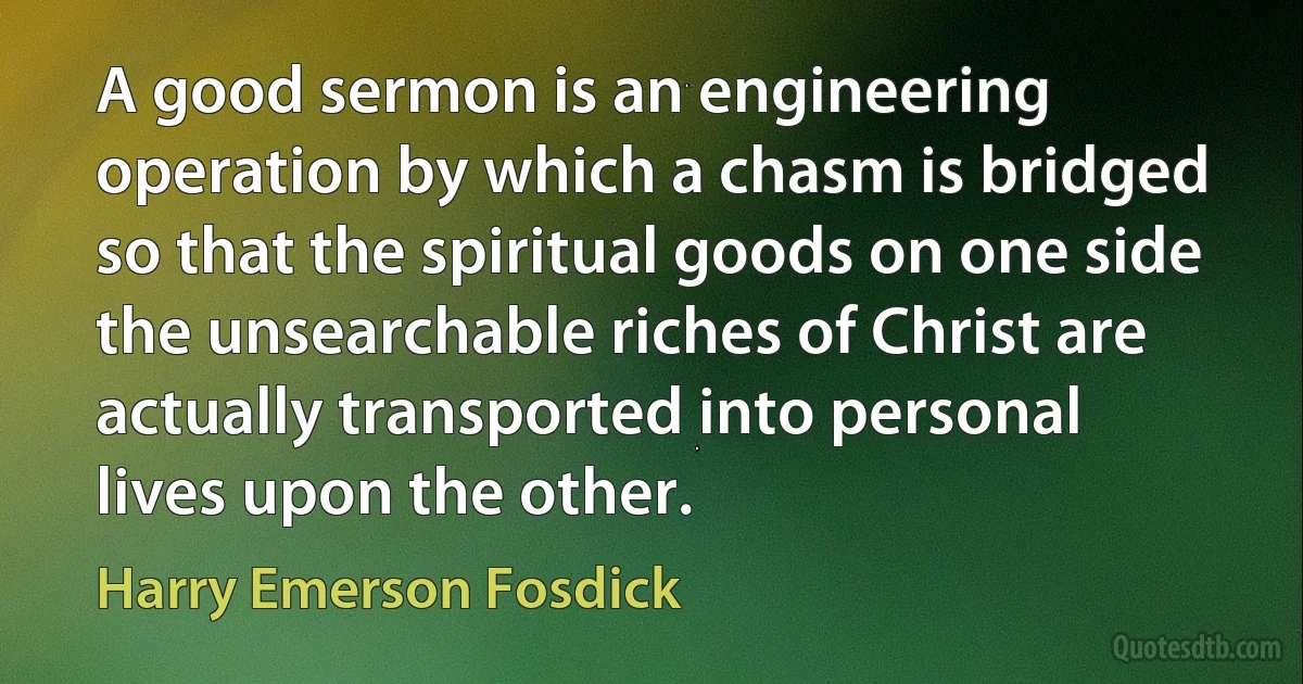 A good sermon is an engineering operation by which a chasm is bridged so that the spiritual goods on one side the unsearchable riches of Christ are actually transported into personal lives upon the other. (Harry Emerson Fosdick)