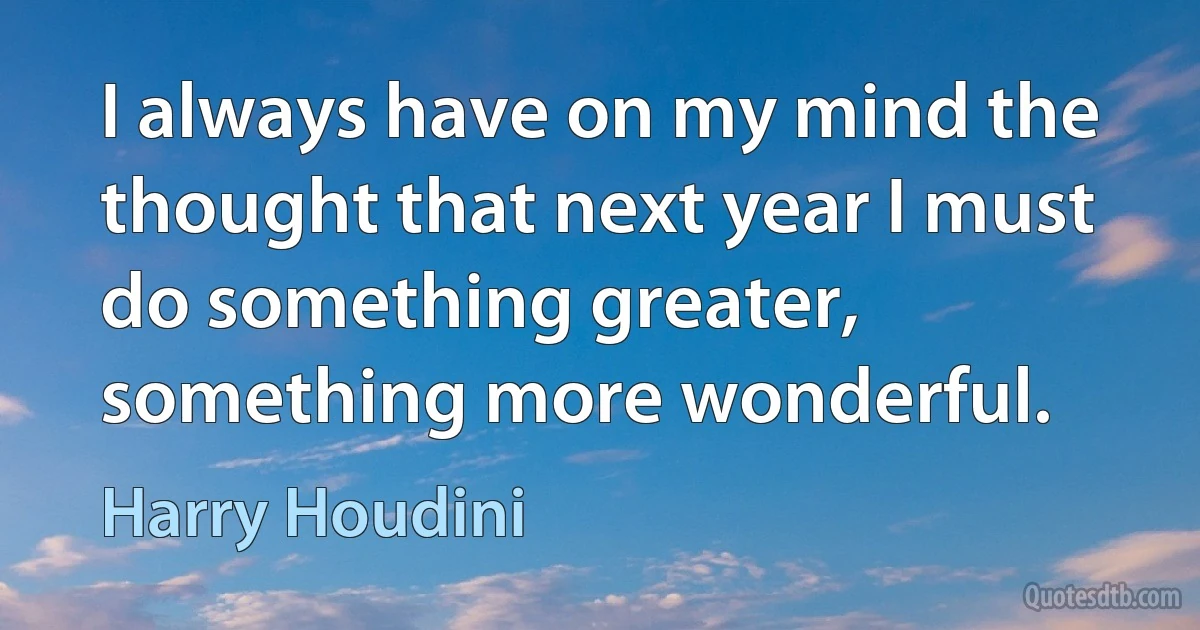 I always have on my mind the thought that next year I must do something greater, something more wonderful. (Harry Houdini)