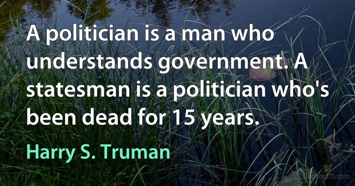 A politician is a man who understands government. A statesman is a politician who's been dead for 15 years. (Harry S. Truman)