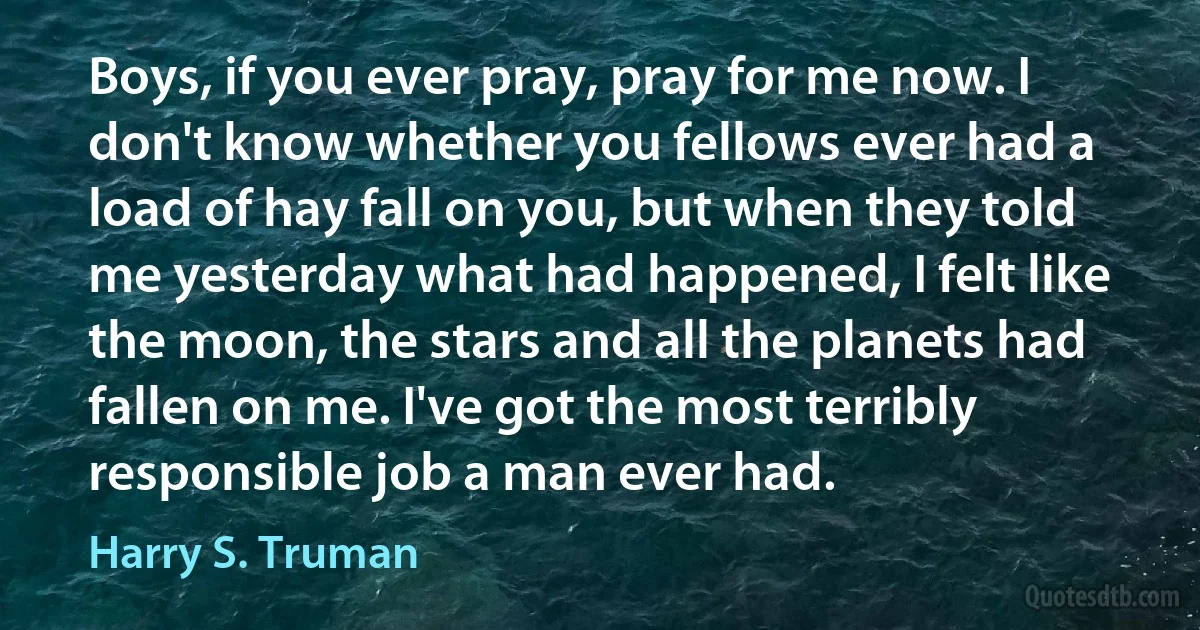 Boys, if you ever pray, pray for me now. I don't know whether you fellows ever had a load of hay fall on you, but when they told me yesterday what had happened, I felt like the moon, the stars and all the planets had fallen on me. I've got the most terribly responsible job a man ever had. (Harry S. Truman)