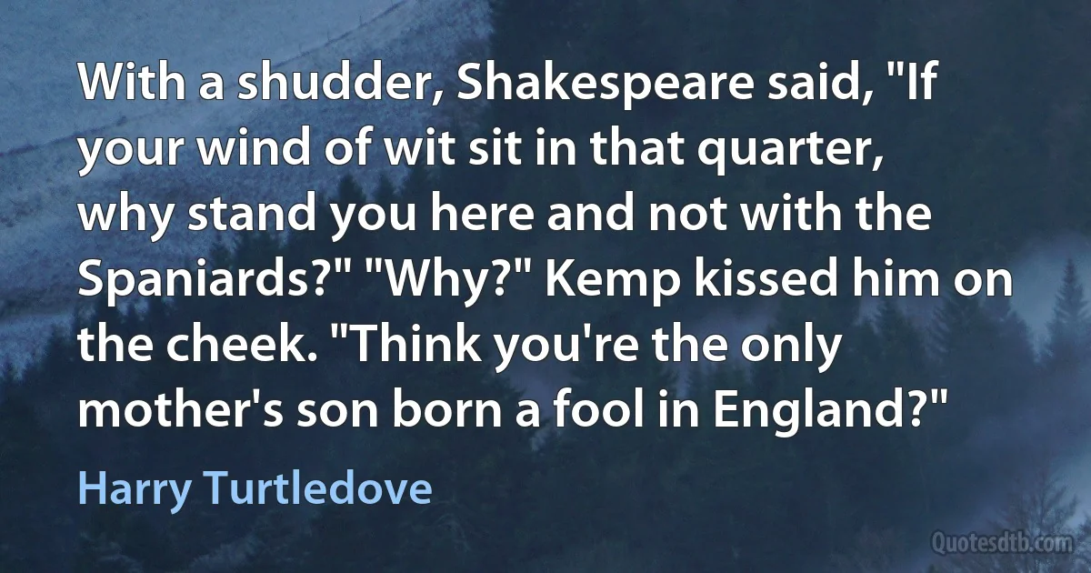 With a shudder, Shakespeare said, "If your wind of wit sit in that quarter, why stand you here and not with the Spaniards?" "Why?" Kemp kissed him on the cheek. "Think you're the only mother's son born a fool in England?" (Harry Turtledove)