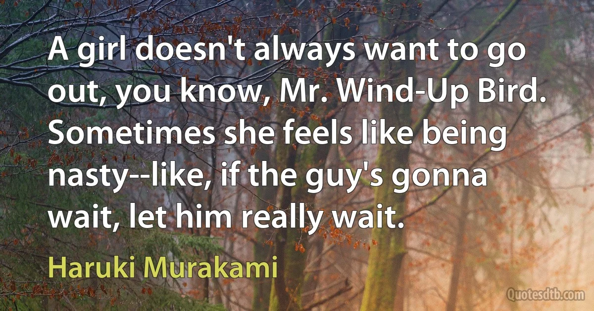 A girl doesn't always want to go out, you know, Mr. Wind-Up Bird. Sometimes she feels like being nasty--like, if the guy's gonna wait, let him really wait. (Haruki Murakami)