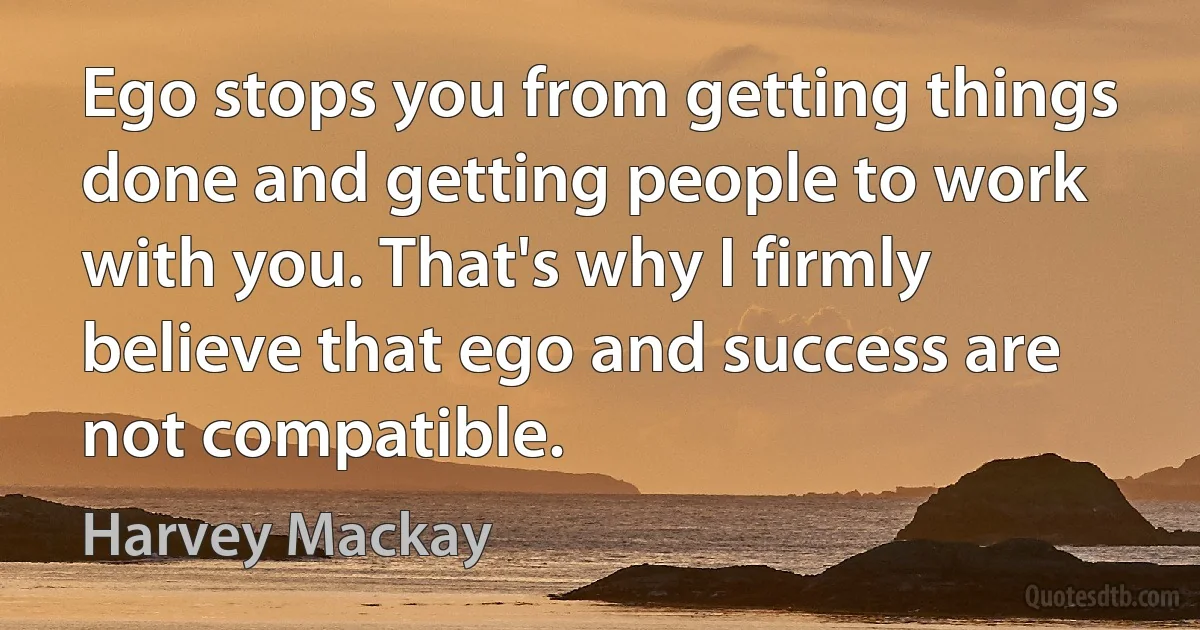 Ego stops you from getting things done and getting people to work with you. That's why I firmly believe that ego and success are not compatible. (Harvey Mackay)