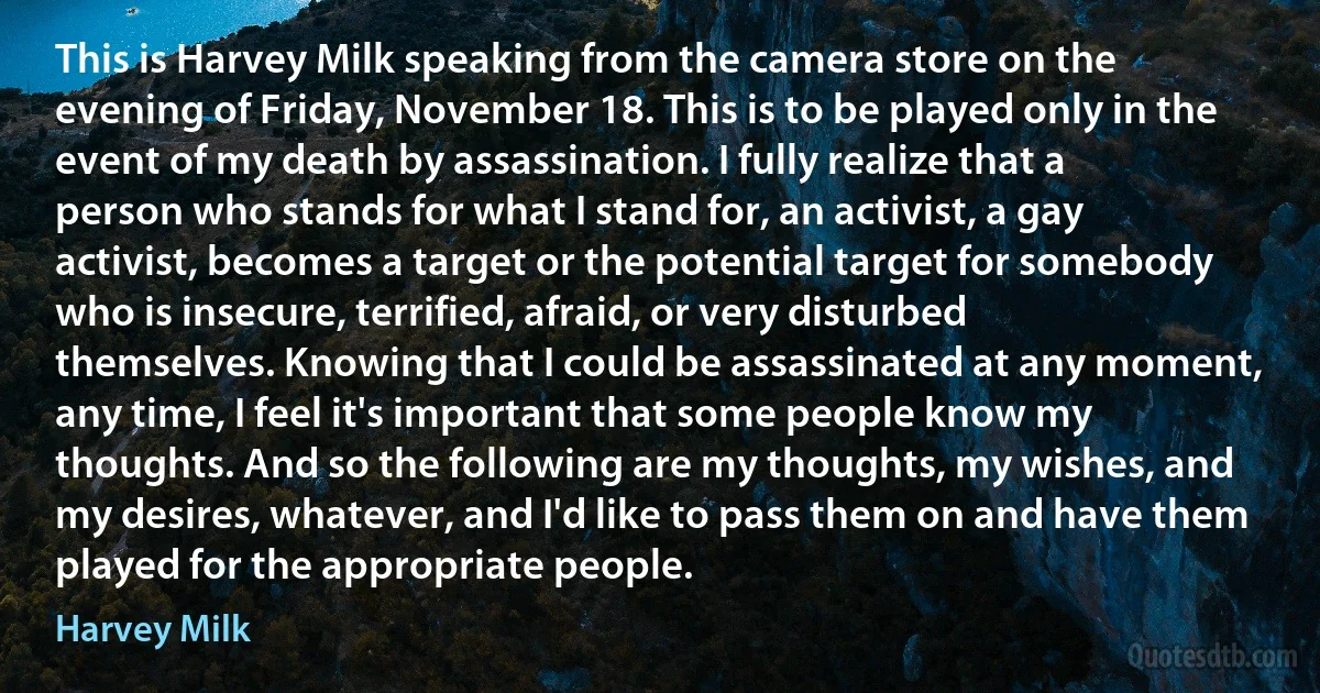 This is Harvey Milk speaking from the camera store on the evening of Friday, November 18. This is to be played only in the event of my death by assassination. I fully realize that a person who stands for what I stand for, an activist, a gay activist, becomes a target or the potential target for somebody who is insecure, terrified, afraid, or very disturbed themselves. Knowing that I could be assassinated at any moment, any time, I feel it's important that some people know my thoughts. And so the following are my thoughts, my wishes, and my desires, whatever, and I'd like to pass them on and have them played for the appropriate people. (Harvey Milk)