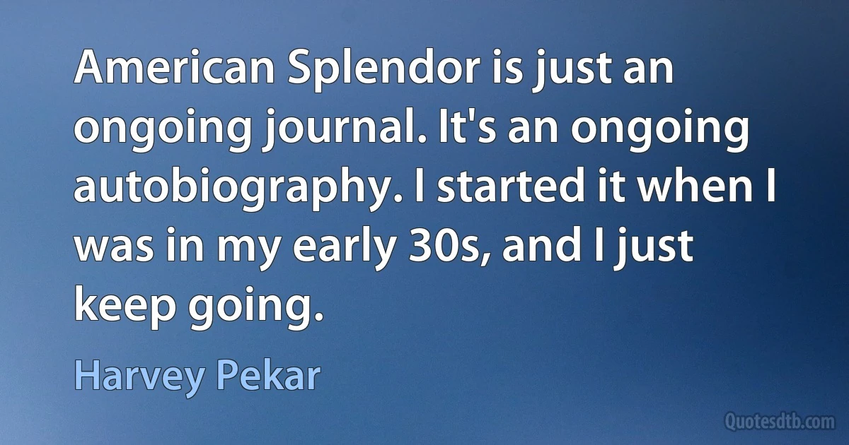 American Splendor is just an ongoing journal. It's an ongoing autobiography. I started it when I was in my early 30s, and I just keep going. (Harvey Pekar)