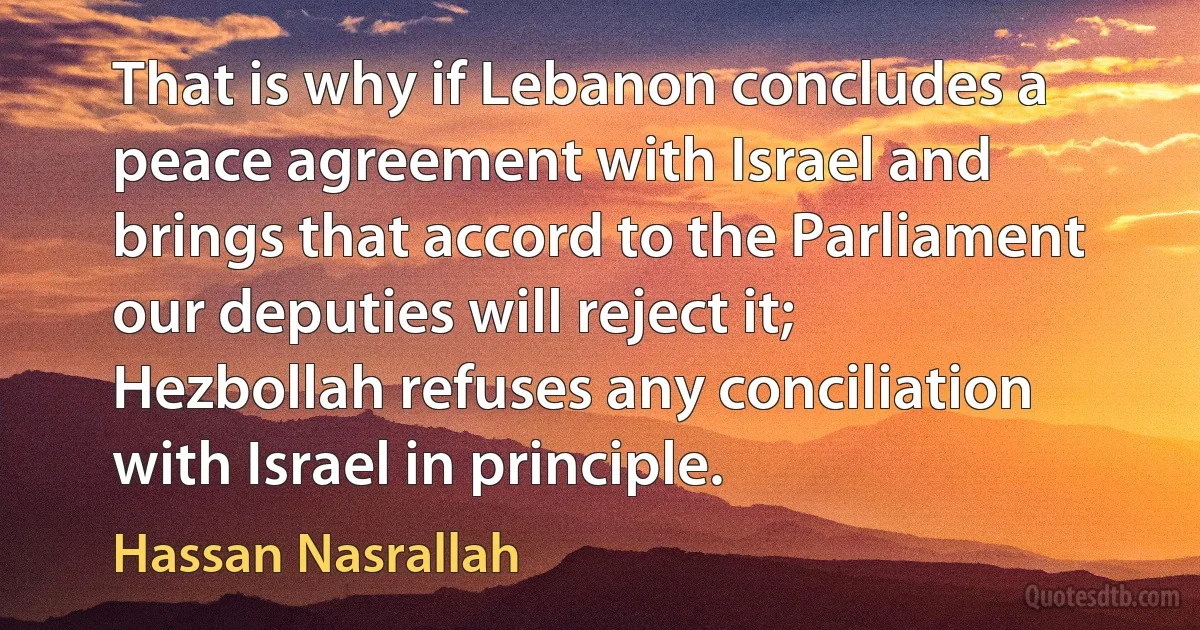 That is why if Lebanon concludes a peace agreement with Israel and brings that accord to the Parliament our deputies will reject it; Hezbollah refuses any conciliation with Israel in principle. (Hassan Nasrallah)