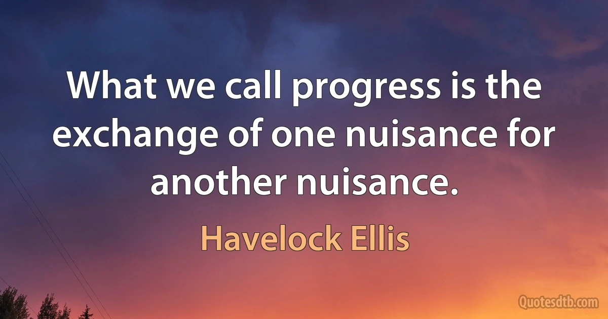 What we call progress is the exchange of one nuisance for another nuisance. (Havelock Ellis)