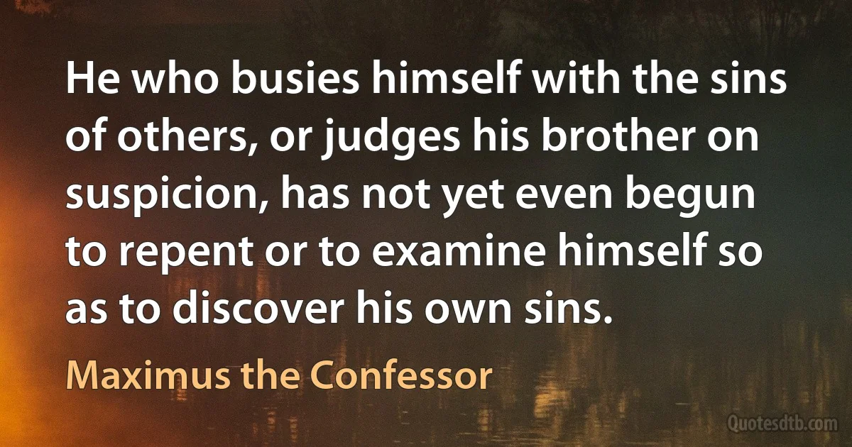 He who busies himself with the sins of others, or judges his brother on suspicion, has not yet even begun to repent or to examine himself so as to discover his own sins. (Maximus the Confessor)