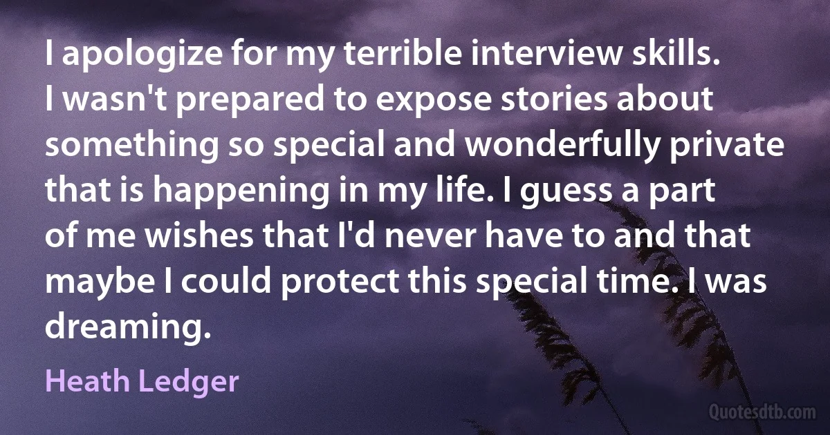 I apologize for my terrible interview skills. I wasn't prepared to expose stories about something so special and wonderfully private that is happening in my life. I guess a part of me wishes that I'd never have to and that maybe I could protect this special time. I was dreaming. (Heath Ledger)