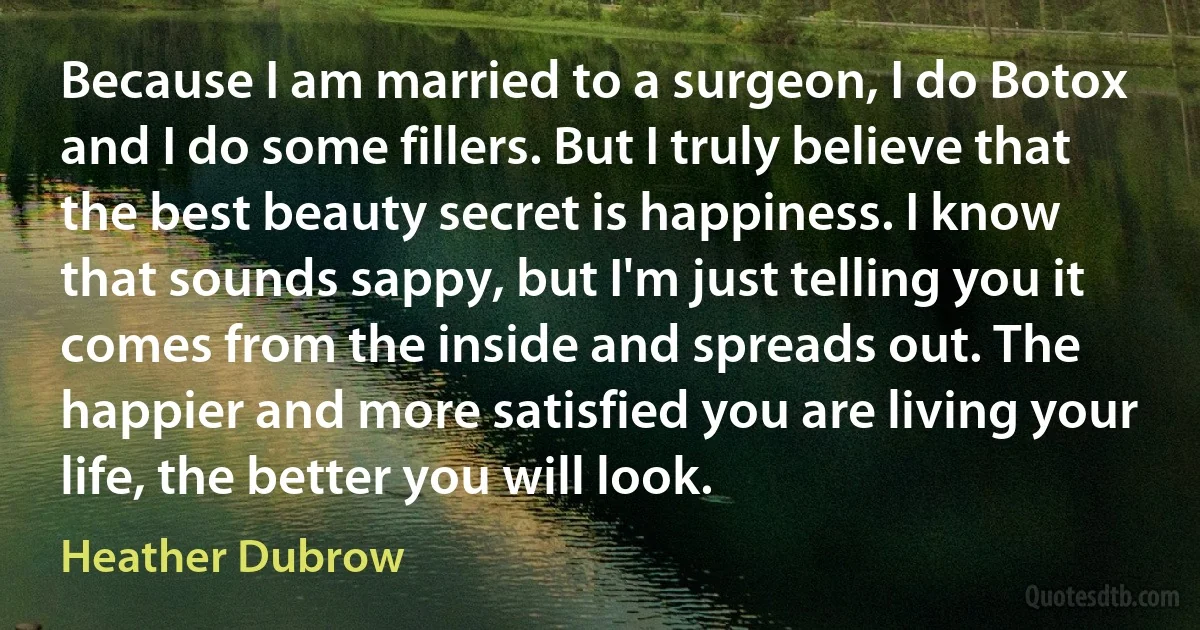 Because I am married to a surgeon, I do Botox and I do some fillers. But I truly believe that the best beauty secret is happiness. I know that sounds sappy, but I'm just telling you it comes from the inside and spreads out. The happier and more satisfied you are living your life, the better you will look. (Heather Dubrow)